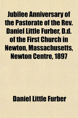 Book cover for Jubilee Anniversary of the Pastorate of the REV. Daniel Little Furber, D.D. of the First Church in Newton, Massachusetts, Newton Centre, 1897