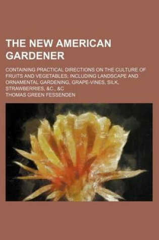 Cover of The New American Gardener; Containing Practical Directions on the Culture of Fruits and Vegetables Including Landscape and Ornamental Gardening, Grape-Vines, Silk, Strawberries, &C., &C