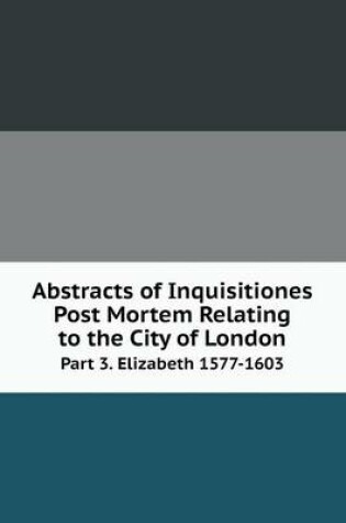 Cover of Abstracts of Inquisitiones Post Mortem Relating to the City of London Part 3. Elizabeth 1577-1603