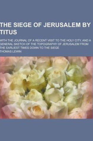 Cover of The Siege of Jerusalem by Titus; With the Journal of a Recent Visit to the Holy City, and a General Sketch of the Topography of Jerusalem from the Ear