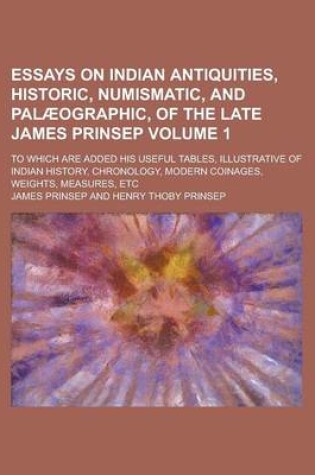 Cover of Essays on Indian Antiquities, Historic, Numismatic, and Palaeographic, of the Late James Prinsep; To Which Are Added His Useful Tables, Illustrative of Indian History, Chronology, Modern Coinages, Weights, Measures, Etc Volume 1