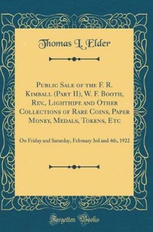 Cover of Public Sale of the F. R. Kimball (Part II), W. F. Booth, Rev., Lighthipe and Other Collections of Rare Coins, Paper Money, Medals, Tokens, Etc: On Friday and Saturday, February 3rd and 4th, 1922 (Classic Reprint)