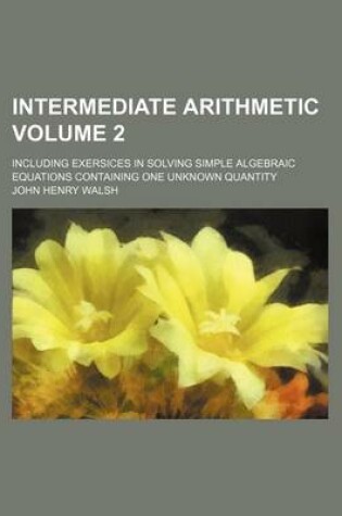 Cover of Intermediate Arithmetic Volume 2; Including Exersices in Solving Simple Algebraic Equations Containing One Unknown Quantity