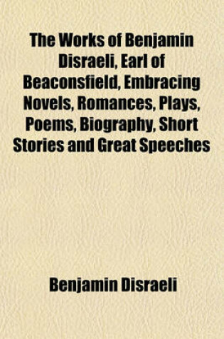 Cover of The Works of Benjamin Disraeli, Earl of Beaconsfield, Embracing Novels, Romances, Plays, Poems, Biography, Short Stories and Great Speeches