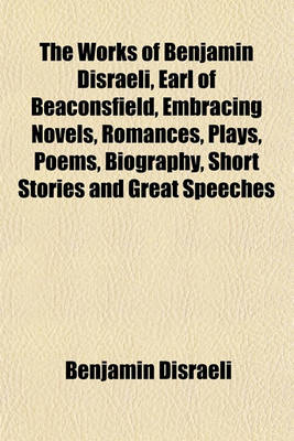 Book cover for The Works of Benjamin Disraeli, Earl of Beaconsfield, Embracing Novels, Romances, Plays, Poems, Biography, Short Stories and Great Speeches