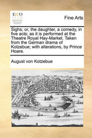 Cover of Sighs; Or, the Daughter, a Comedy, in Five Acts; As It Is Performed at the Theatre Royal Hay-Market. Taken from the German Drama of Kotzebue; With Alterations, by Prince Hoare.