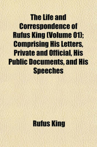 Cover of The Life and Correspondence of Rufus King (Volume 01); Comprising His Letters, Private and Official, His Public Documents, and His Speeches