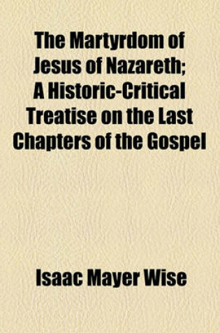 Cover of The Martyrdom of Jesus of Nazareth; A Historic-Critical Treatise on the Last Chapters of the Gospel