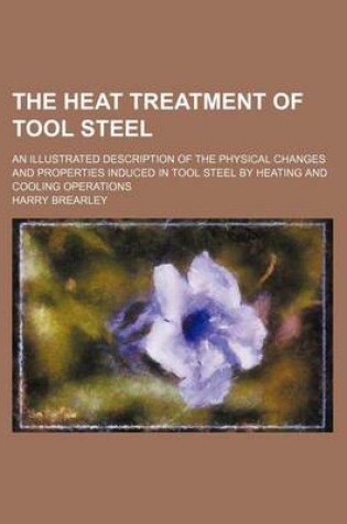 Cover of The Heat Treatment of Tool Steel; An Illustrated Description of the Physical Changes and Properties Induced in Tool Steel by Heating and Cooling Operations