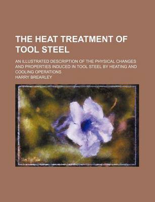 Book cover for The Heat Treatment of Tool Steel; An Illustrated Description of the Physical Changes and Properties Induced in Tool Steel by Heating and Cooling Operations