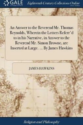 Cover of An Answer to the Reverend Mr. Thomas Reynolds, Wherein the Letters Referr'd to in his Narrative, in Answer to the Reverend Mr. Simon Browne, are Inserted at Large. ... By James Hawkins