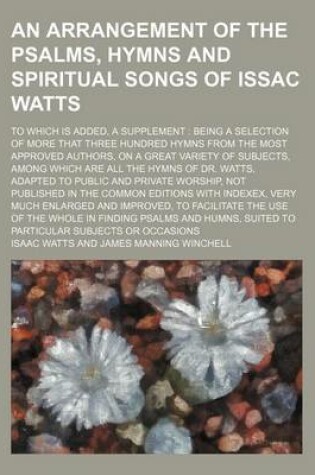 Cover of An Arrangement of the Psalms, Hymns and Spiritual Songs of Issac Watts; To Which Is Added, a Supplement Being a Selection of More That Three Hundred Hymns from the Most Approved Authors, on a Great Variety of Subjects, Among Which Are All the Hymns of Dr