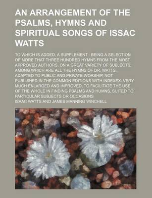 Book cover for An Arrangement of the Psalms, Hymns and Spiritual Songs of Issac Watts; To Which Is Added, a Supplement Being a Selection of More That Three Hundred Hymns from the Most Approved Authors, on a Great Variety of Subjects, Among Which Are All the Hymns of Dr