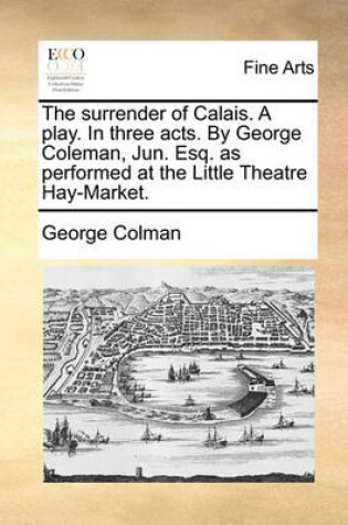 Cover of The Surrender of Calais. a Play. in Three Acts. by George Coleman, Jun. Esq. as Performed at the Little Theatre Hay-Market.