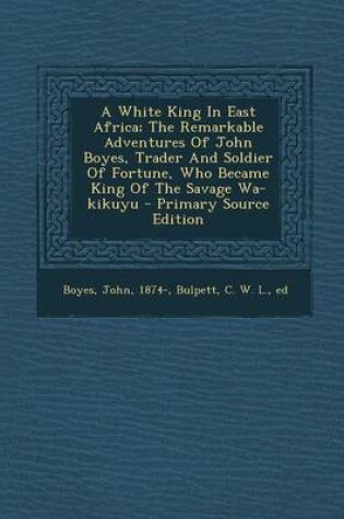 Cover of A White King in East Africa; The Remarkable Adventures of John Boyes, Trader and Soldier of Fortune, Who Became King of the Savage Wa-Kikuyu - Primary Source Edition