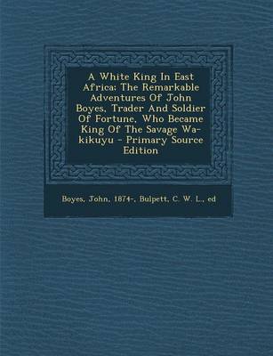 Book cover for A White King in East Africa; The Remarkable Adventures of John Boyes, Trader and Soldier of Fortune, Who Became King of the Savage Wa-Kikuyu - Primary Source Edition