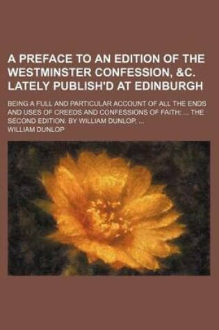 Cover of A Preface to an Edition of the Westminster Confession, &C. Lately Publish'd at Edinburgh; Being a Full and Particular Account of All the Ends and Uses of Creeds and Confessions of Faith the Second Edition. by William Dunlop