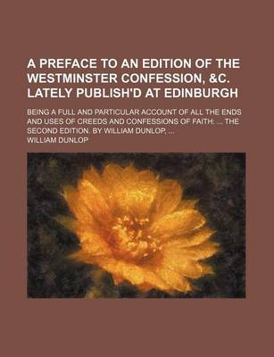 Book cover for A Preface to an Edition of the Westminster Confession, &C. Lately Publish'd at Edinburgh; Being a Full and Particular Account of All the Ends and Uses of Creeds and Confessions of Faith the Second Edition. by William Dunlop