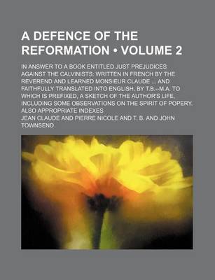 Book cover for A Defence of the Reformation (Volume 2); In Answer to a Book Entitled Just Prejudices Against the Calvinists Written in French by the Reverend and Learned Monsieur Claude and Faithfully Translated Into English, by T.B.--M.A. to Which Is Prefixed, a Sketch of