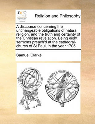 Book cover for A Discourse Concerning the Unchangeable Obligations of Natural Religion, and the Truth and Certainty of the Christian Revelation. Being Eight Sermons Preach'd at the Cathedral-Church of St Paul, in the Year 1705