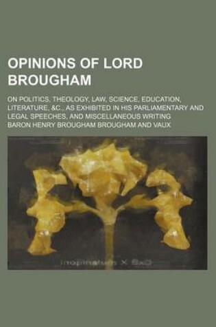 Cover of Opinions of Lord Brougham; On Politics, Theology, Law, Science, Education, Literature, &C., as Exhibited in His Parliamentary and Legal Speeches, and Miscellaneous Writing