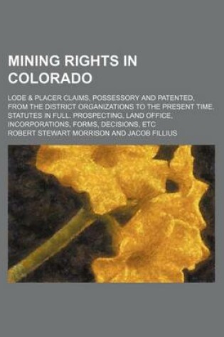 Cover of Mining Rights in Colorado; Lode & Placer Claims, Possessory and Patented, from the District Organizations to the Present Time. Statutes in Full. Prospecting, Land Office, Incorporations, Forms, Decisions, Etc