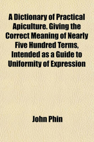 Cover of A Dictionary of Practical Apiculture. Giving the Correct Meaning of Nearly Five Hundred Terms, Intended as a Guide to Uniformity of Expression