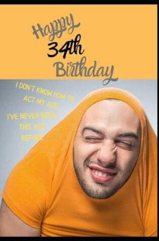 Cover of Happy 34th Birthday. I Don't Know How To Act My Age, I Have Never Been This Age Before