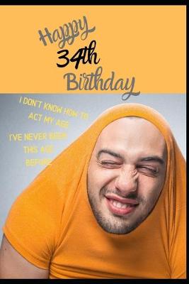 Book cover for Happy 34th Birthday. I Don't Know How To Act My Age, I Have Never Been This Age Before