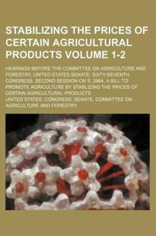 Cover of Stabilizing the Prices of Certain Agricultural Products Volume 1-2; Hearings Before the Committee on Agriculture and Forestry, United States Senate, Sixty-Seventh Congress, Second Session on S. 2964, a Bill to Promote Agriculture by Stablizing the Prices