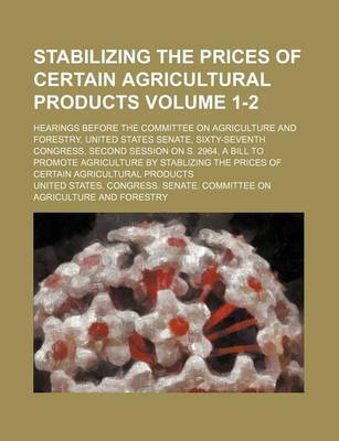 Book cover for Stabilizing the Prices of Certain Agricultural Products Volume 1-2; Hearings Before the Committee on Agriculture and Forestry, United States Senate, Sixty-Seventh Congress, Second Session on S. 2964, a Bill to Promote Agriculture by Stablizing the Prices