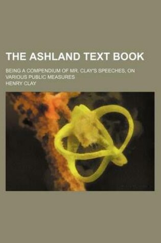 Cover of The Ashland Text Book; Being a Compendium of Mr. Clay's Speeches, on Various Public Measures