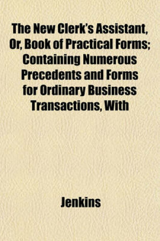 Cover of The New Clerk's Assistant, Or, Book of Practical Forms; Containing Numerous Precedents and Forms for Ordinary Business Transactions, with