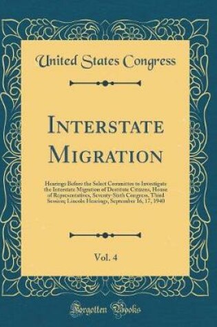 Cover of Interstate Migration, Vol. 4: Hearings Before the Select Committee to Investigate the Interstate Migration of Destitute Citizens, House of Representatives, Seventy-Sixth Congress, Third Session; Lincoln Hearings, September 16, 17, 1940 (Classic Reprint)