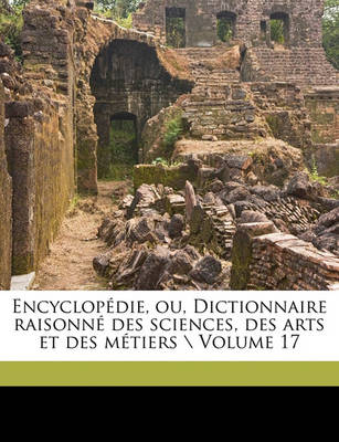 Book cover for Encyclopedie, Ou, Dictionnaire Raisonne Des Sciences, Des Arts Et Des Metiers \ Volume 17