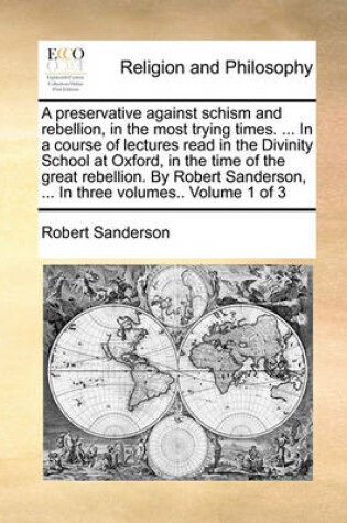 Cover of A preservative against schism and rebellion, in the most trying times. ... In a course of lectures read in the Divinity School at Oxford, in the time of the great rebellion. By Robert Sanderson, ... In three volumes.. Volume 1 of 3