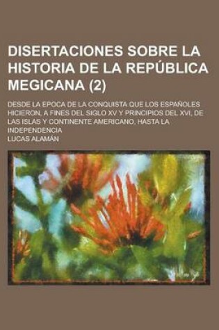 Cover of Disertaciones Sobre La Historia de La Republica Megicana (2); Desde La Epoca de La Conquista Que Los Espanoles Hicieron, a Fines del Siglo XV y Principios del XVI, de Las Islas y Continente Americano, Hasta La Independencia