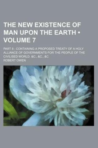 Cover of The New Existence of Man Upon the Earth (Volume 7); Part 8 Containing a Proposed Treaty of a Holy Alliance of Governments for the People of the Civili