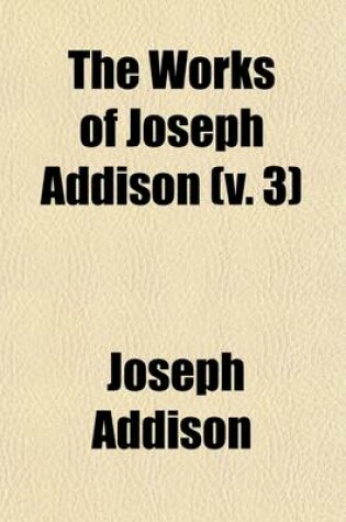 Cover of The Works of Joseph Addison (Volume 3); Including the Whole Contents of BP. Hurd's Edition, with Letters and Other Pieces Not Found in Any Previous Collection and Macaulay's Essay on His Life and Works