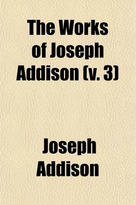 Book cover for The Works of Joseph Addison (Volume 3); Including the Whole Contents of BP. Hurd's Edition, with Letters and Other Pieces Not Found in Any Previous Collection and Macaulay's Essay on His Life and Works