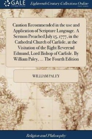 Cover of Caution Recommended in the Use and Application of Scripture Language. a Sermon Preached July 15, 1777, in the Cathedral Church of Carlisle, at the Visitation of the Right Reverend Edmund, Lord Bishop of Carlisle. by William Paley, ... the Fourth Edition