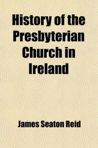 Cover of History of the Presbyterian Church in Ireland (Volume 1); Comprising the Civil History of the Province of Ulster, from the Accession of James the First with a Preliminary Sketch of the Progress of the Reformed Religion in Ireland During the Sixteenth Centu