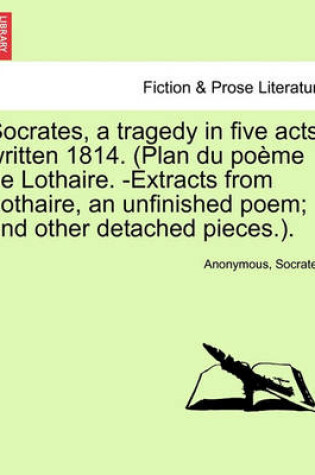 Cover of Socrates, a Tragedy in Five Acts; Written 1814. (Plan Du Poeme de Lothaire. -Extracts from Lothaire, an Unfinished Poem; And Other Detached Pieces.).