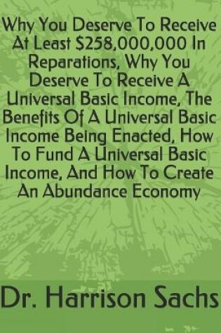 Cover of Why You Deserve To Receive At Least $258,000,000 In Reparations, Why You Deserve To Receive A Universal Basic Income, The Benefits Of A Universal Basic Income Being Enacted, How To Fund A Universal Basic Income, And How To Create An Abundance Economy