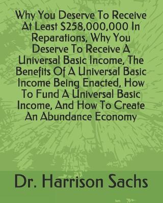 Book cover for Why You Deserve To Receive At Least $258,000,000 In Reparations, Why You Deserve To Receive A Universal Basic Income, The Benefits Of A Universal Basic Income Being Enacted, How To Fund A Universal Basic Income, And How To Create An Abundance Economy