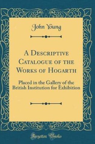 Cover of A Descriptive Catalogue of the Works of Hogarth: Placed in the Gallery of the British Institution for Exhibition (Classic Reprint)