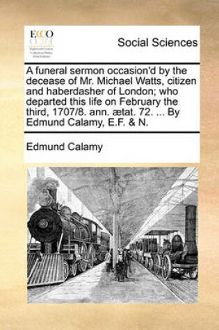 Cover of A Funeral Sermon Occasion'd by the Decease of Mr. Michael Watts, Citizen and Haberdasher of London; Who Departed This Life on February the Third, 1707/8. Ann. aetat. 72. ... by Edmund Calamy, E.F. & N.