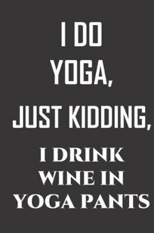 Cover of I Do Yoga, just kidding, I drink wine in yoga pants.