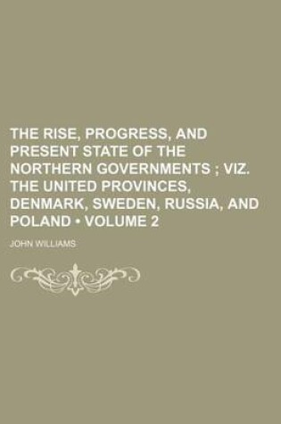 Cover of The Rise, Progress, and Present State of the Northern Governments (Volume 2); Viz. the United Provinces, Denmark, Sweden, Russia, and Poland