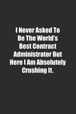 Book cover for I Never Asked To Be The World's Best Contract Administrator But Here I Am Absolutely Crushing It.